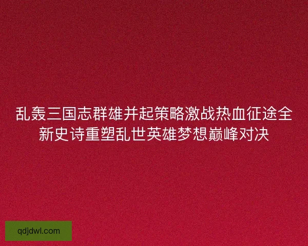 乱轰三国志群雄并起策略激战热血征途全新史诗重塑乱世英雄梦想巅峰对决