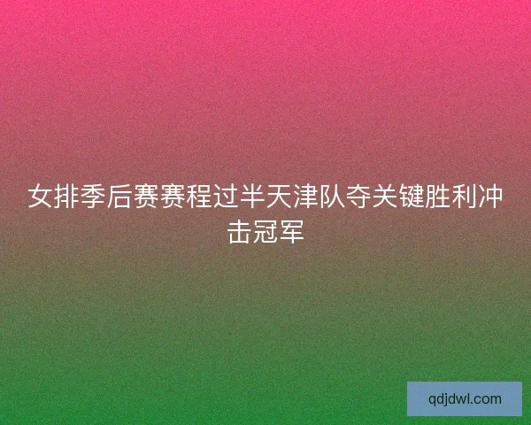 女排季后赛赛程过半天津队夺关键胜利冲击冠军