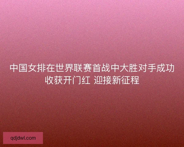 中国女排在世界联赛首战中大胜对手成功收获开门红 迎接新征程